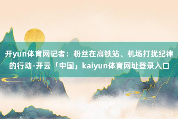开yun体育网 记者:粉丝在高铁站、机场打扰纪律的行动-开云「中国」kaiyun体育网址登录入口