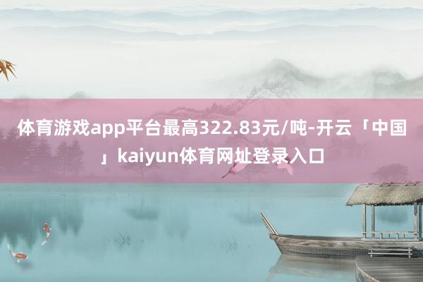 体育游戏app平台最高322.83元/吨-开云「中国」kaiyun体育网址登录入口