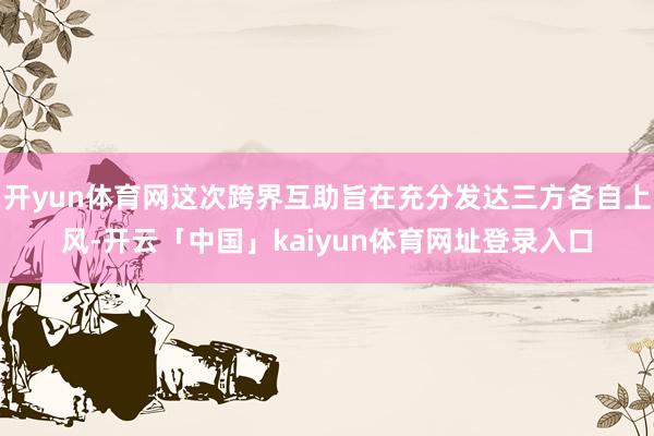 开yun体育网这次跨界互助旨在充分发达三方各自上风-开云「中国」kaiyun体育网址登录入口