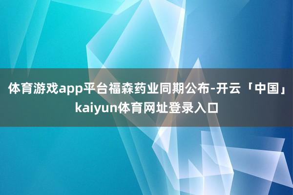 体育游戏app平台　　福森药业同期公布-开云「中国」kaiyun体育网址登录入口