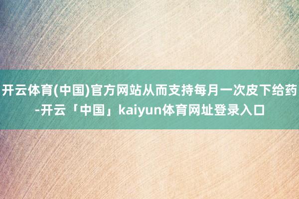 开云体育(中国)官方网站从而支持每月一次皮下给药-开云「中国」kaiyun体育网址登录入口