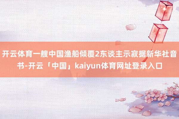 开云体育一艘中国渔船倾覆2东谈主示寂据新华社音书-开云「中国」kaiyun体育网址登录入口