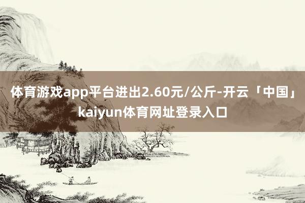 体育游戏app平台进出2.60元/公斤-开云「中国」kaiyun体育网址登录入口