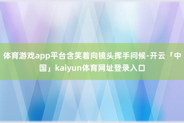 体育游戏app平台含笑着向镜头挥手问候-开云「中国」kaiyun体育网址登录入口
