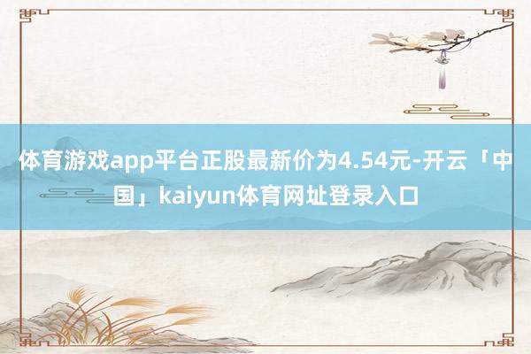 体育游戏app平台正股最新价为4.54元-开云「中国」kaiyun体育网址登录入口