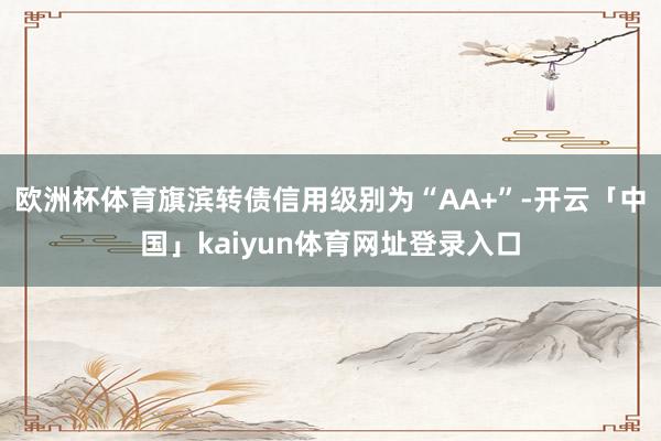 欧洲杯体育旗滨转债信用级别为“AA+”-开云「中国」kaiyun体育网址登录入口