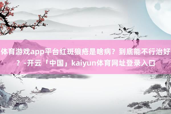 体育游戏app平台红斑狼疮是啥病？到底能不行治好？-开云「中国」kaiyun体育网址登录入口