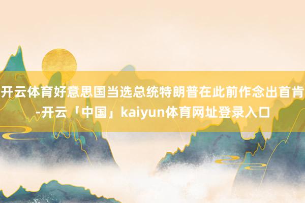 开云体育好意思国当选总统特朗普在此前作念出首肯-开云「中国」kaiyun体育网址登录入口