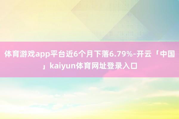 体育游戏app平台近6个月下落6.79%-开云「中国」kaiyun体育网址登录入口