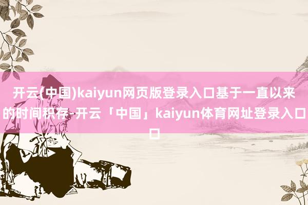 开云(中国)kaiyun网页版登录入口基于一直以来的时间积存-开云「中国」kaiyun体育网址登录入口