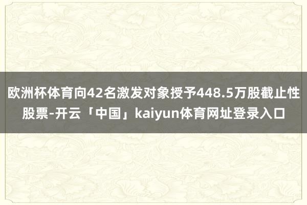 欧洲杯体育向42名激发对象授予448.5万股截止性股票-开云「中国」kaiyun体育网址登录入口