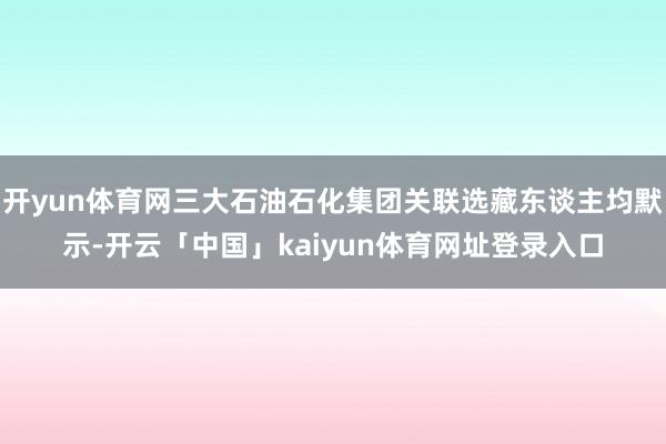 开yun体育网三大石油石化集团关联选藏东谈主均默示-开云「中国」kaiyun体育网址登录入口