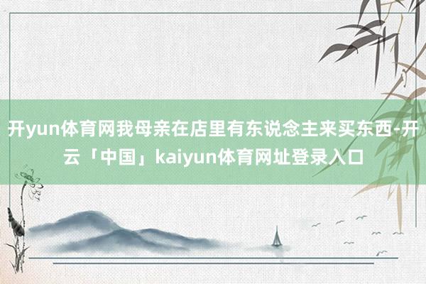开yun体育网我母亲在店里有东说念主来买东西-开云「中国」kaiyun体育网址登录入口
