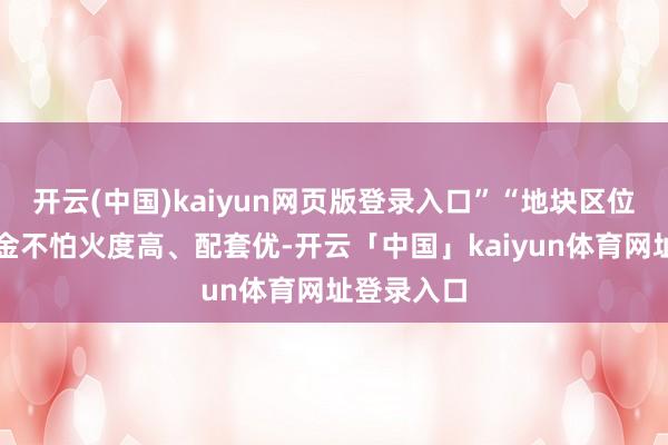开云(中国)kaiyun网页版登录入口”“地块区位好、锻真金不怕火度高、配套优-开云「中国」kaiyun体育网址登录入口