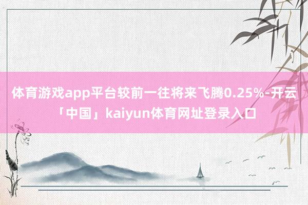 体育游戏app平台较前一往将来飞腾0.25%-开云「中国」kaiyun体育网址登录入口