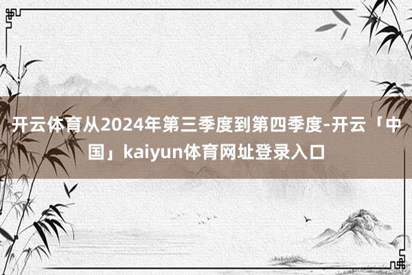 开云体育从2024年第三季度到第四季度-开云「中国」kaiyun体育网址登录入口