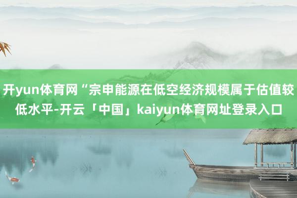 开yun体育网“宗申能源在低空经济规模属于估值较低水平-开云「中国」kaiyun体育网址登录入口