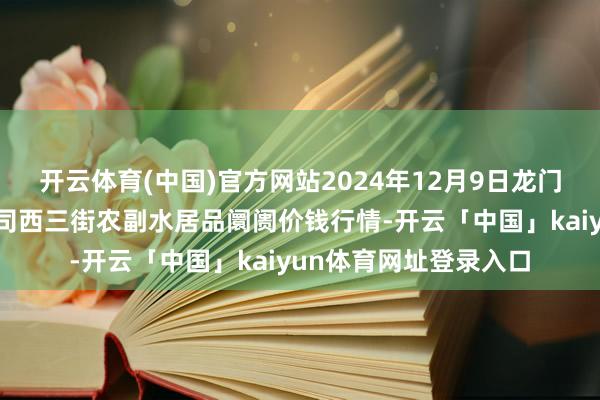 开云体育(中国)官方网站2024年12月9日龙门实业（集团）有限公司西三街农副水居品阛阓价钱行情-开云「中国」kaiyun体育网址登录入口