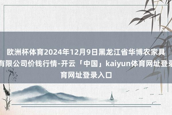欧洲杯体育2024年12月9日黑龙江省华博农家具市集有限公司价钱行情-开云「中国」kaiyun体育网址登录入口