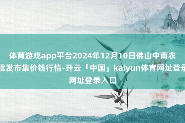 体育游戏app平台2024年12月10日佛山中南农居品批发市集价钱行情-开云「中国」kaiyun体育网址登录入口