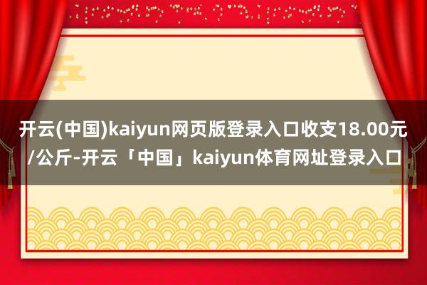 开云(中国)kaiyun网页版登录入口收支18.00元/公斤-开云「中国」kaiyun体育网址登录入口