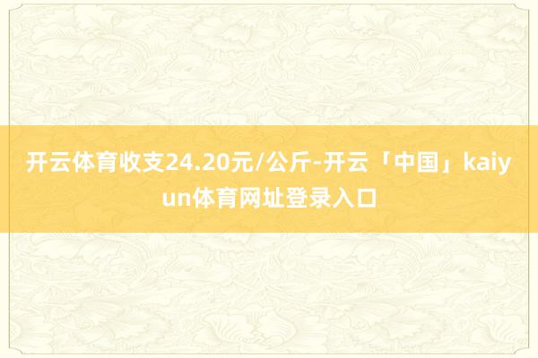 开云体育收支24.20元/公斤-开云「中国」kaiyun体育网址登录入口