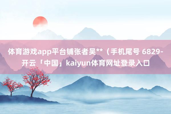 体育游戏app平台铺张者吴**（手机尾号 6829-开云「中国」kaiyun体育网址登录入口