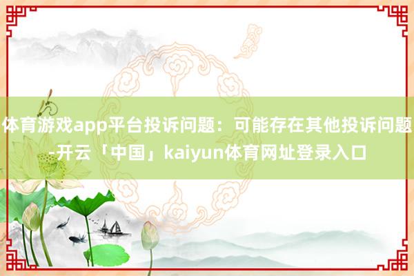 体育游戏app平台投诉问题：可能存在其他投诉问题-开云「中国」kaiyun体育网址登录入口