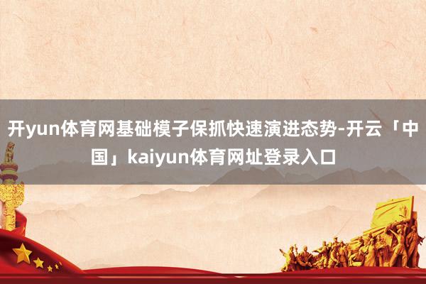 开yun体育网基础模子保抓快速演进态势-开云「中国」kaiyun体育网址登录入口