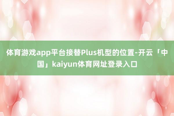 体育游戏app平台接替Plus机型的位置-开云「中国」kaiyun体育网址登录入口