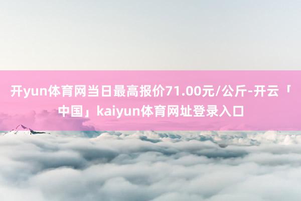 开yun体育网当日最高报价71.00元/公斤-开云「中国」kaiyun体育网址登录入口