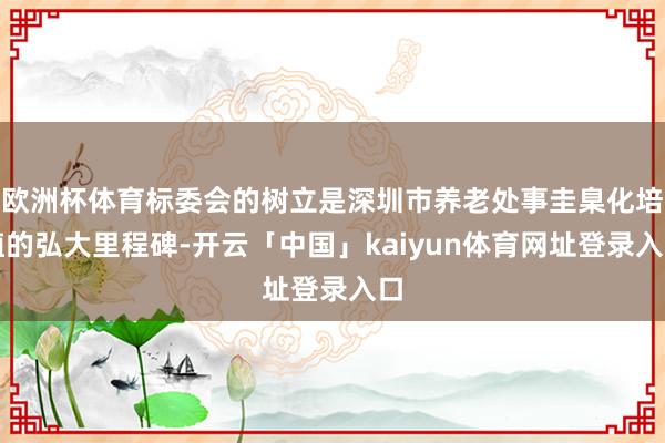 欧洲杯体育标委会的树立是深圳市养老处事圭臬化培植的弘大里程碑-开云「中国」kaiyun体育网址登录入口