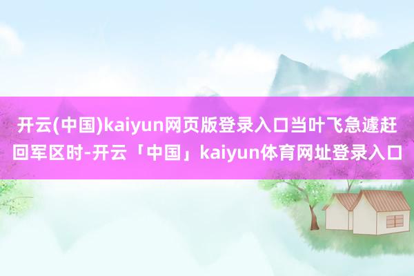开云(中国)kaiyun网页版登录入口当叶飞急遽赶回军区时-开云「中国」kaiyun体育网址登录入口
