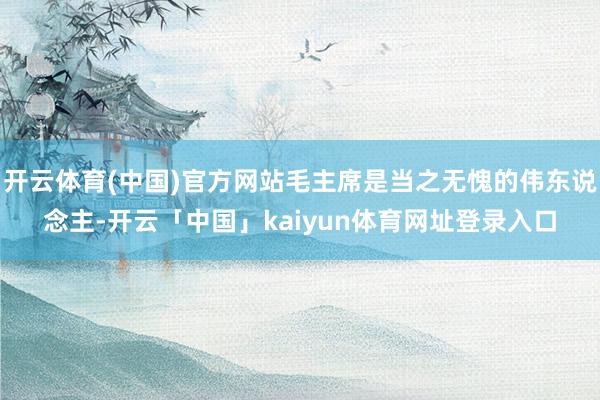 开云体育(中国)官方网站毛主席是当之无愧的伟东说念主-开云「中国」kaiyun体育网址登录入口