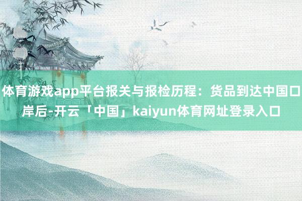 体育游戏app平台报关与报检历程：货品到达中国口岸后-开云「中国」kaiyun体育网址登录入口