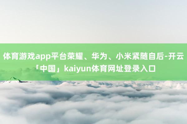 体育游戏app平台荣耀、华为、小米紧随自后-开云「中国」kaiyun体育网址登录入口