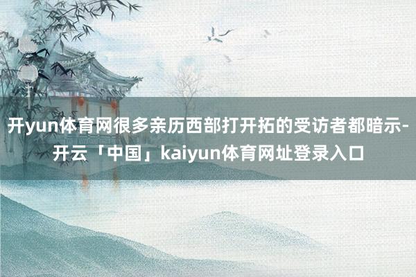 开yun体育网很多亲历西部打开拓的受访者都暗示-开云「中国」kaiyun体育网址登录入口
