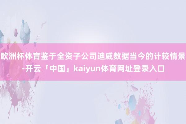 欧洲杯体育鉴于全资子公司迪威数据当今的计较情景-开云「中国」kaiyun体育网址登录入口