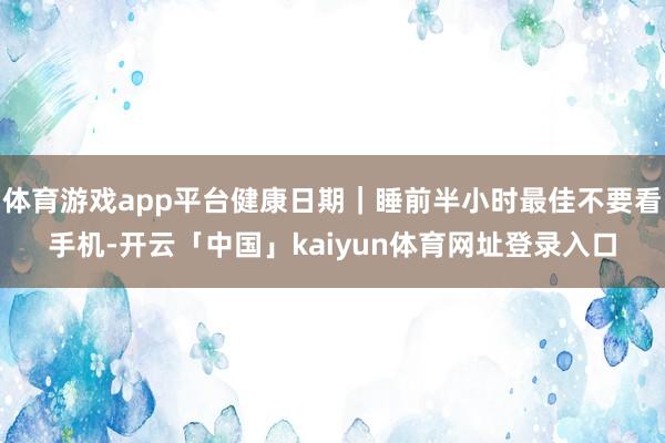 体育游戏app平台健康日期｜睡前半小时最佳不要看手机-开云「中国」kaiyun体育网址登录入口
