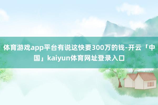 体育游戏app平台有说这快要300万的钱-开云「中国」kaiyun体育网址登录入口
