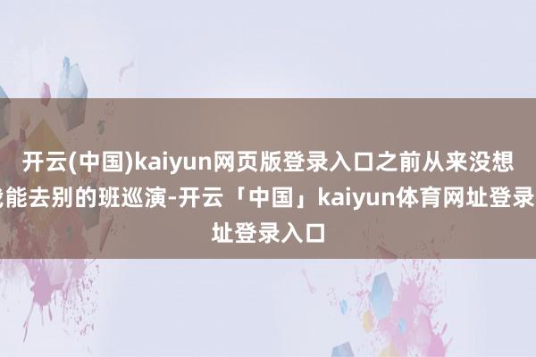 开云(中国)kaiyun网页版登录入口之前从来没想过我能去别的班巡演-开云「中国」kaiyun体育网址登录入口