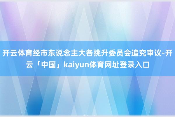 开云体育经市东说念主大各挑升委员会追究审议-开云「中国」kaiyun体育网址登录入口
