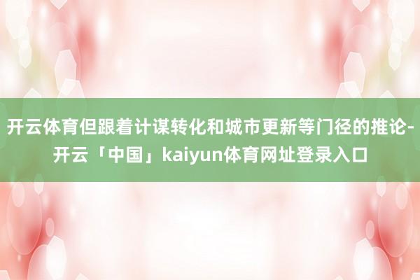 开云体育但跟着计谋转化和城市更新等门径的推论-开云「中国」kaiyun体育网址登录入口