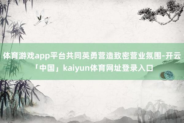 体育游戏app平台共同英勇营造致密营业氛围-开云「中国」kaiyun体育网址登录入口
