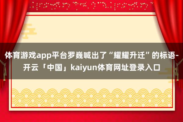 体育游戏app平台罗巍喊出了“耀耀升迁”的标语-开云「中国」kaiyun体育网址登录入口