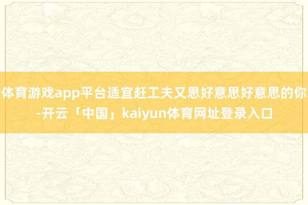 体育游戏app平台适宜赶工夫又思好意思好意思的你-开云「中国」kaiyun体育网址登录入口