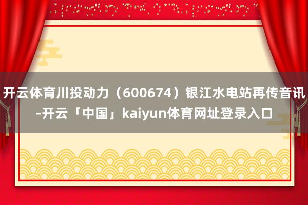 开云体育川投动力（600674）银江水电站再传音讯-开云「中国」kaiyun体育网址登录入口