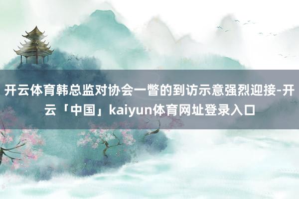 开云体育韩总监对协会一瞥的到访示意强烈迎接-开云「中国」kaiyun体育网址登录入口
