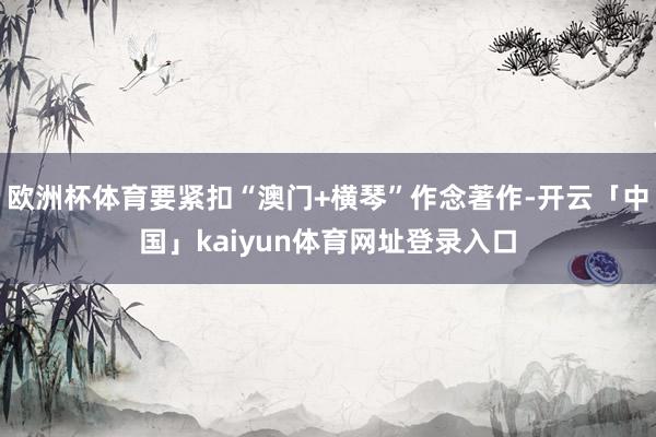 欧洲杯体育要紧扣“澳门+横琴”作念著作-开云「中国」kaiyun体育网址登录入口