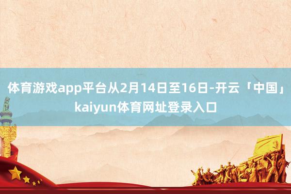 体育游戏app平台从2月14日至16日-开云「中国」kaiyun体育网址登录入口